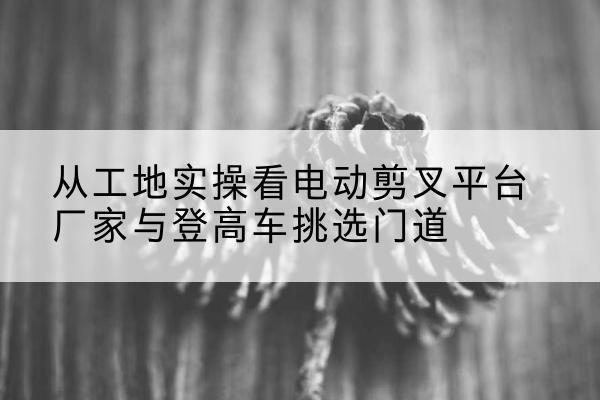 疏勒电动剪叉升降平台厂家-从工地实操看电动剪叉平台厂家与登高车挑选门道