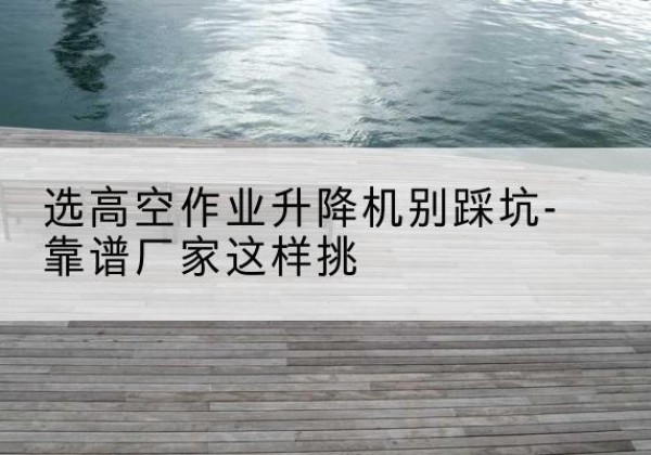 疏勒剪叉式升降机厂家-选高空作业升降机别踩坑-靠谱厂家这样挑