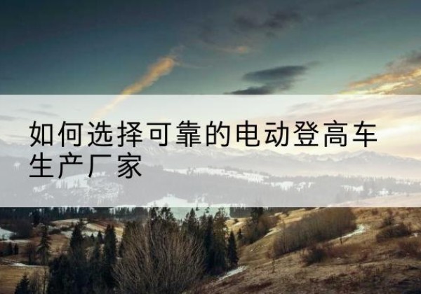 疏勒电动登高车厂家-如何选择可靠的电动登高车生产厂家