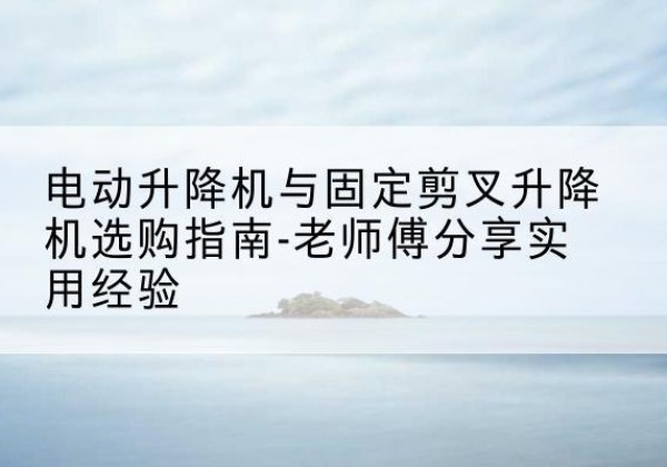 疏勒电动升降机怎么选-电动升降机与固定剪叉升降机选购指南-老师傅分享实用经验