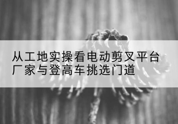 疏勒电动剪叉升降平台厂家-从工地实操看电动剪叉平台厂家与登高车挑选门道