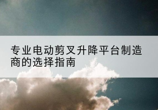 疏勒电动剪叉升降平台厂家-专业电动剪叉升降平台制造商的选择指南
